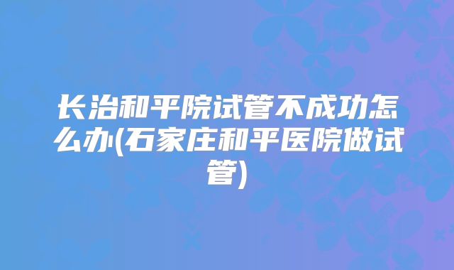 长治和平院试管不成功怎么办(石家庄和平医院做试管)