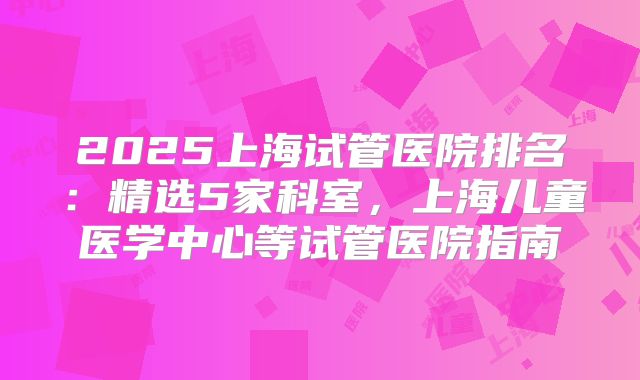 2025上海试管医院排名：精选5家科室，上海儿童医学中心等试管医院指南