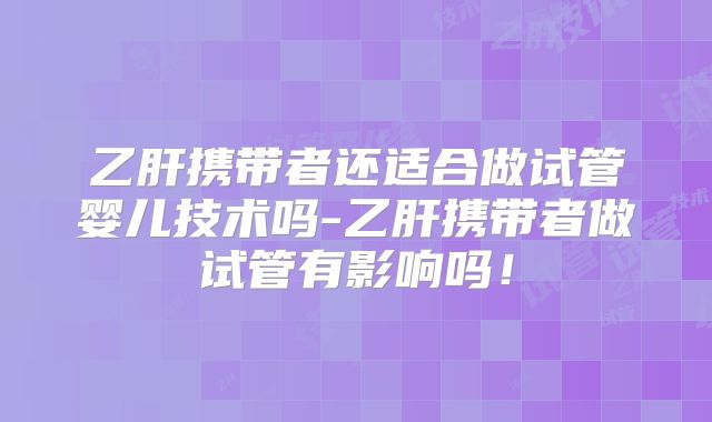 乙肝携带者还适合做试管婴儿技术吗-乙肝携带者做试管有影响吗！