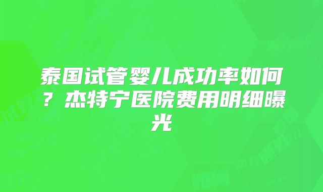 泰国试管婴儿成功率如何？杰特宁医院费用明细曝光