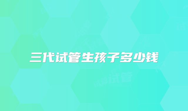 三代试管生孩子多少钱