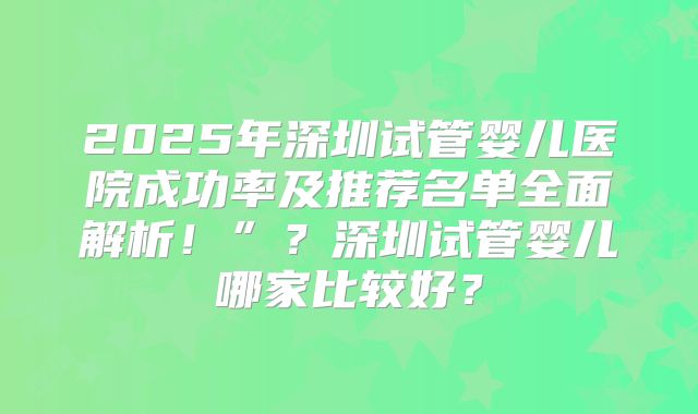 2025年深圳试管婴儿医院成功率及推荐名单全面解析！”？深圳试管婴儿哪家比较好？