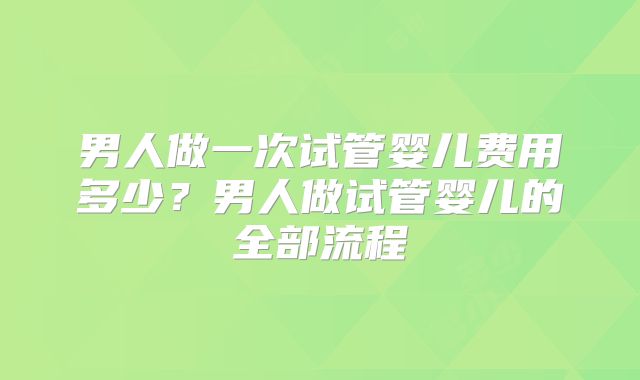 男人做一次试管婴儿费用多少？男人做试管婴儿的全部流程
