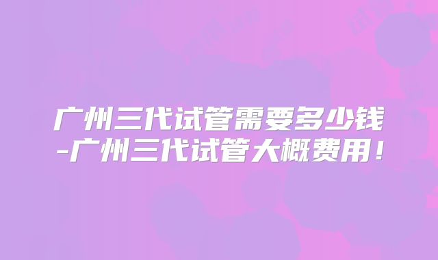 广州三代试管需要多少钱-广州三代试管大概费用！