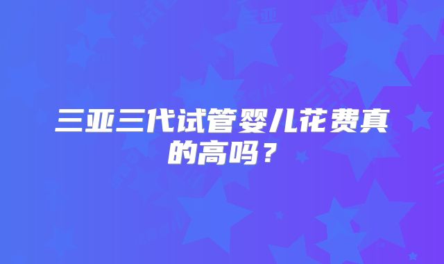 三亚三代试管婴儿花费真的高吗?
