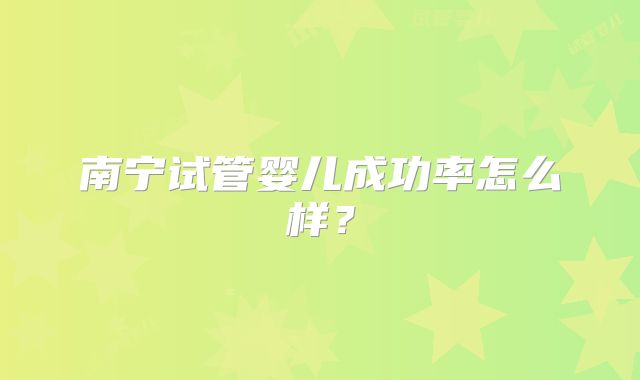 南宁试管婴儿成功率怎么样?