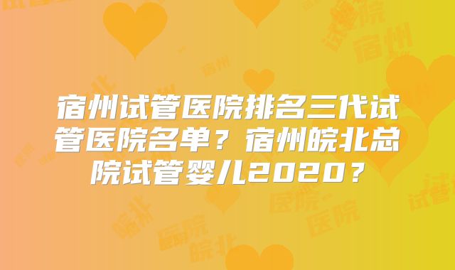 宿州试管医院排名三代试管医院名单?宿州皖北总院试管婴儿2020?