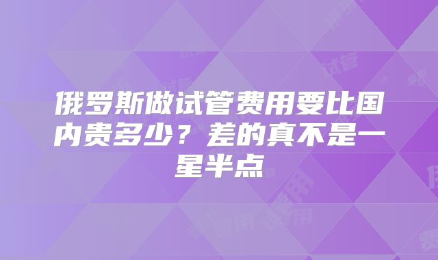 俄罗斯做试管费用要比国内贵多少？差的真不是一星半点