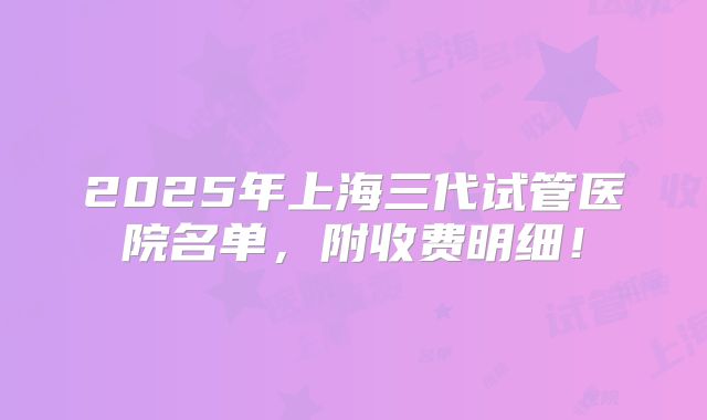 2025年上海三代试管医院名单，附收费明细！