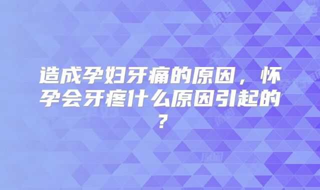 造成孕妇牙痛的原因,怀孕会牙疼什么原因引起的?