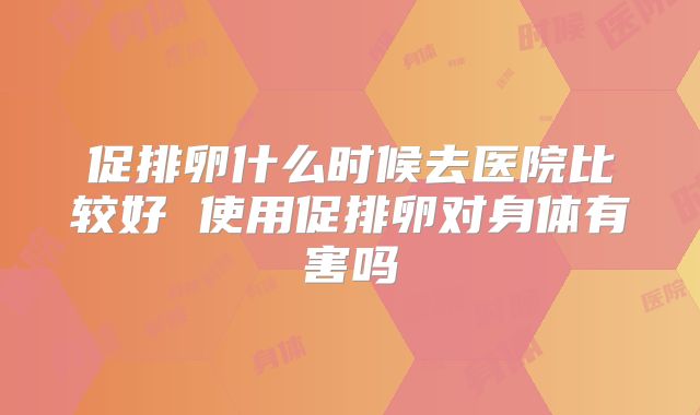 促排卵什么时候去医院比较好 使用促排卵对身体有害吗