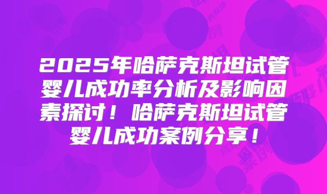2025年哈萨克斯坦试管婴儿成功率分析及影响因素探讨！哈萨克斯坦试管婴儿成功案例分享！