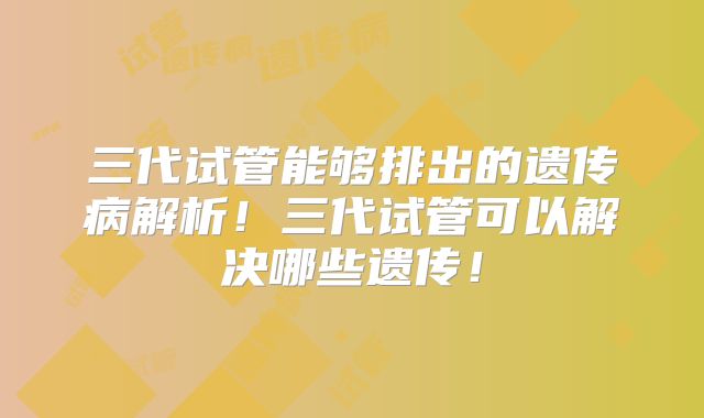 三代试管能够排出的遗传病解析！三代试管可以解决哪些遗传！