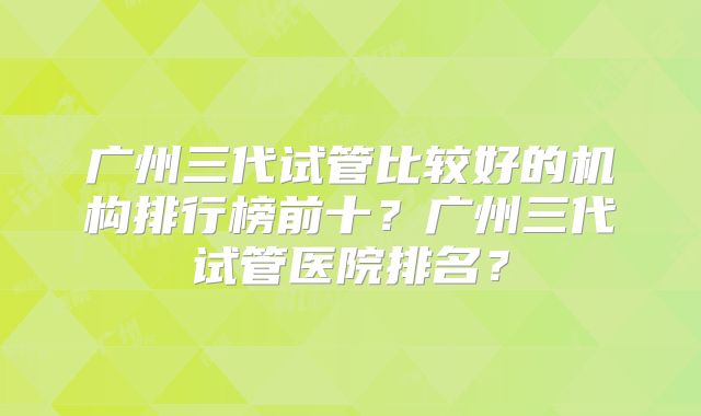广州三代试管比较好的机构排行榜前十？广州三代试管医院排名？