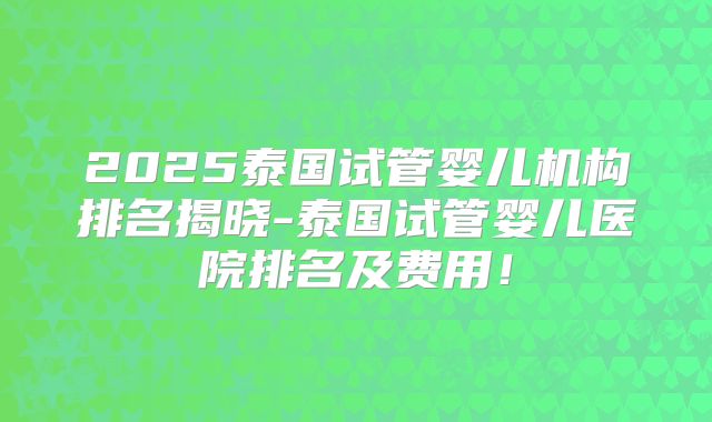 2025泰国试管婴儿机构排名揭晓-泰国试管婴儿医院排名及费用！
