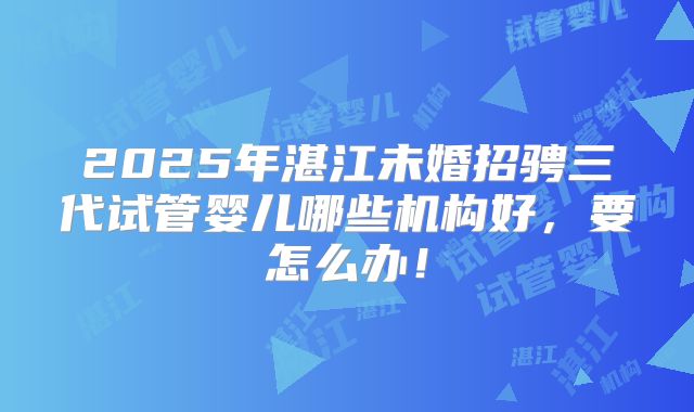 2025年湛江未婚招骋三代试管婴儿哪些机构好,要怎么办!