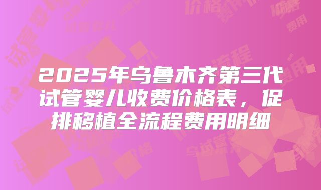2025年乌鲁木齐第三代试管婴儿收费价格表，促排移植全流程费用明细