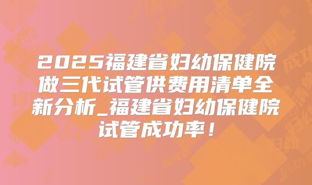 2025福建省妇幼保健院做三代试管供费用清单全新分析_福建省妇幼保健院试管成功率！