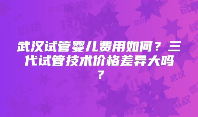 武汉试管婴儿费用如何？三代试管技术价格差异大吗？