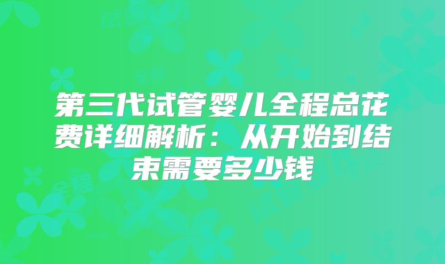 第三代试管婴儿全程总花费详细解析：从开始到结束需要多少钱