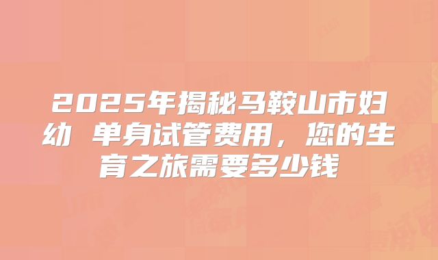2025年揭秘马鞍山市妇幼 单身试管费用，您的生育之旅需要多少钱