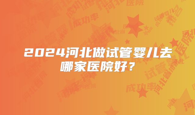2024河北做试管婴儿去哪家医院好?