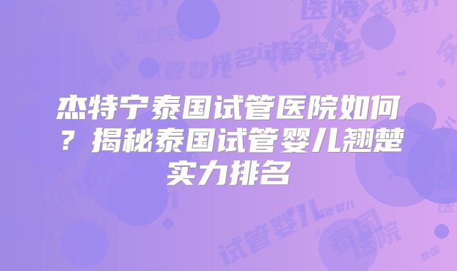 杰特宁泰国试管医院如何?揭秘泰国试管婴儿翘楚实力排名