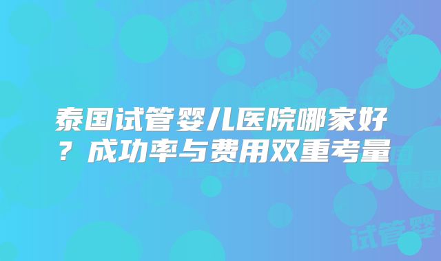 泰国试管婴儿医院哪家好？成功率与费用双重考量