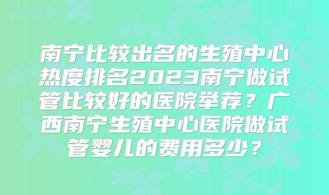 南宁比较出名的生殖中心热度排名2023南宁做试管比较好的医院举荐？广西南宁生殖中心医院做试管婴儿的费用多少？
