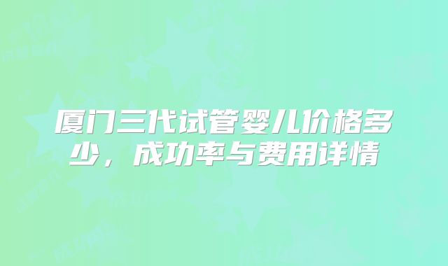 厦门三代试管婴儿价格多少，成功率与费用详情