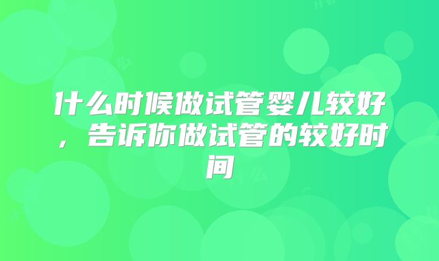 什么时候做试管婴儿较好，告诉你做试管的较好时间