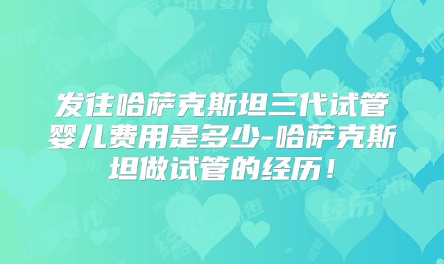 发往哈萨克斯坦三代试管婴儿费用是多少-哈萨克斯坦做试管的经历！