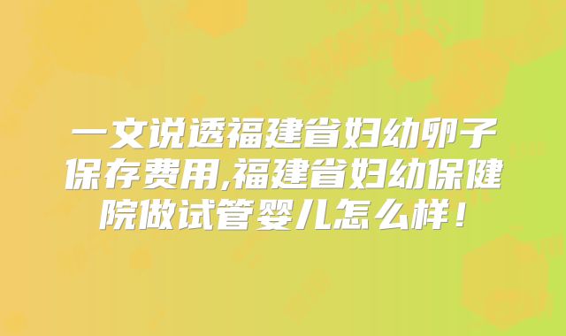 一文说透福建省妇幼卵子保存费用,福建省妇幼保健院做试管婴儿怎么样!