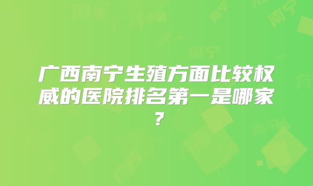 广西南宁生殖方面比较权威的医院排名第一是哪家?