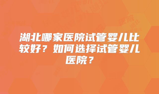 湖北哪家医院试管婴儿比较好？如何选择试管婴儿医院？