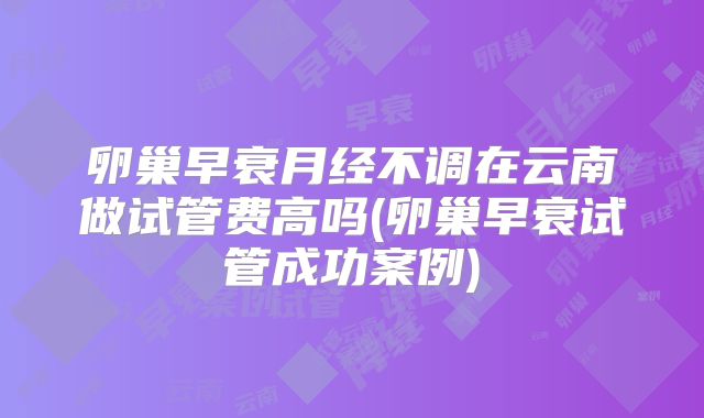 卵巢早衰月经不调在云南做试管费高吗(卵巢早衰试管成功案例)
