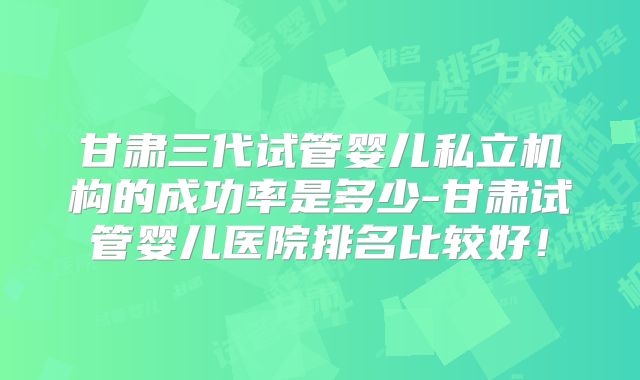 甘肃三代试管婴儿私立机构的成功率是多少-甘肃试管婴儿医院排名比较好！