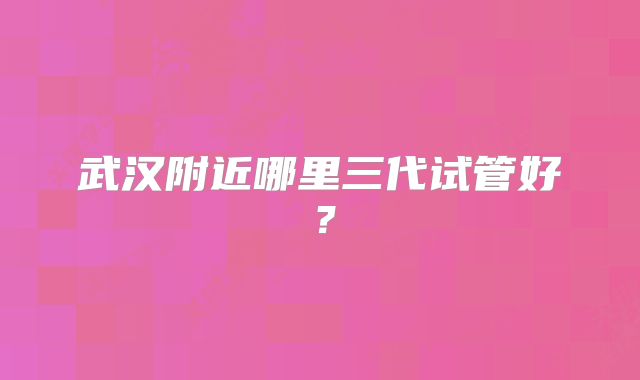 武汉附近哪里三代试管好?