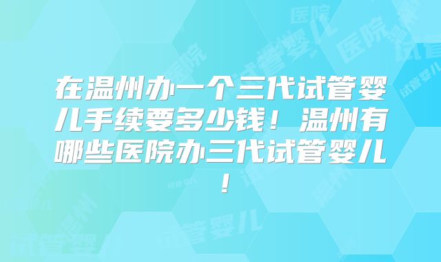 在温州办一个三代试管婴儿手续要多少钱！温州有哪些医院办三代试管婴儿！