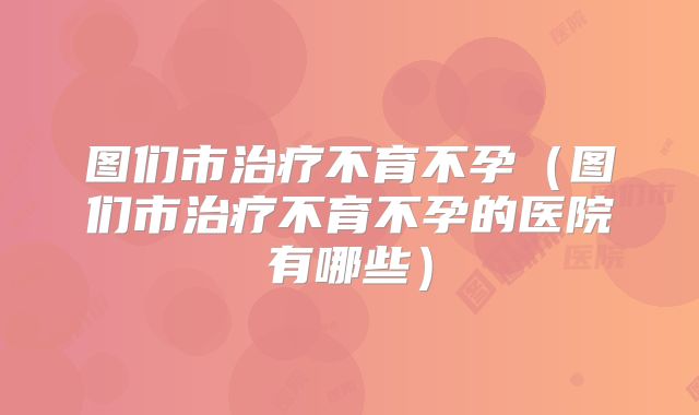 图们市治疗不育不孕（图们市治疗不育不孕的医院有哪些）