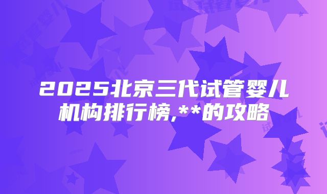 2025北京三代试管婴儿机构排行榜,**的攻略