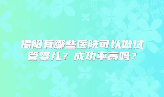 揭阳有哪些医院可以做试管婴儿？成功率高吗？