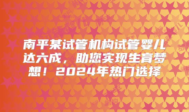 南平某试管机构试管婴儿达六成，助您实现生育梦想！2024年热门选择