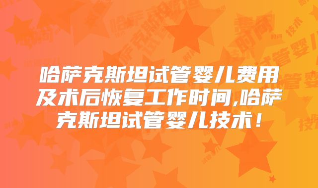 哈萨克斯坦试管婴儿费用及术后恢复工作时间,哈萨克斯坦试管婴儿技术!