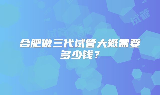 合肥做三代试管大概需要多少钱？