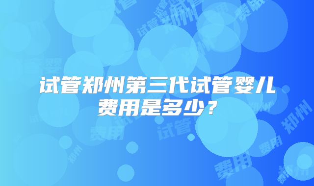 试管郑州第三代试管婴儿费用是多少？
