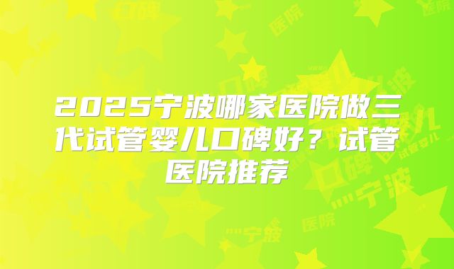 2025宁波哪家医院做三代试管婴儿口碑好?试管医院推荐
