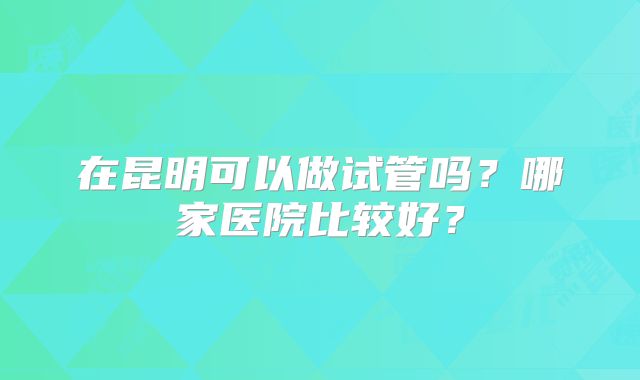 在昆明可以做试管吗？哪家医院比较好？