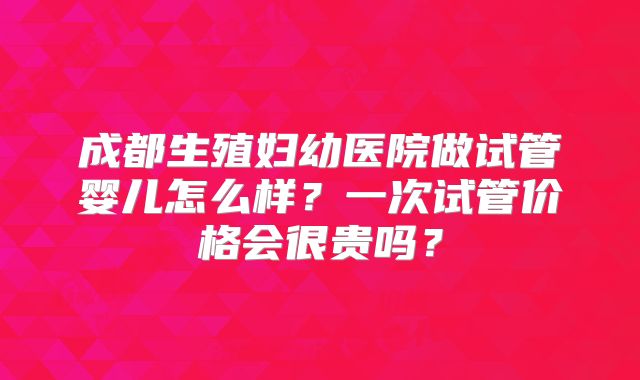 成都生殖妇幼医院做试管婴儿怎么样？一次试管价格会很贵吗？