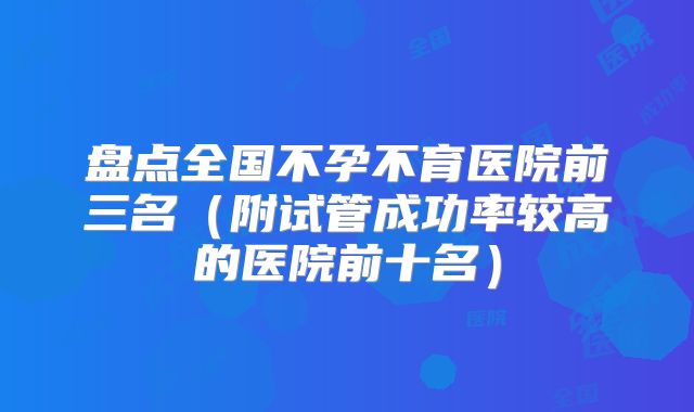 盘点全国不孕不育医院前三名（附试管成功率较高的医院前十名）